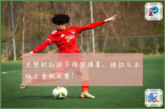 王楚钦孙颖莎强势揭幕，横扫日本组合晋级决赛！