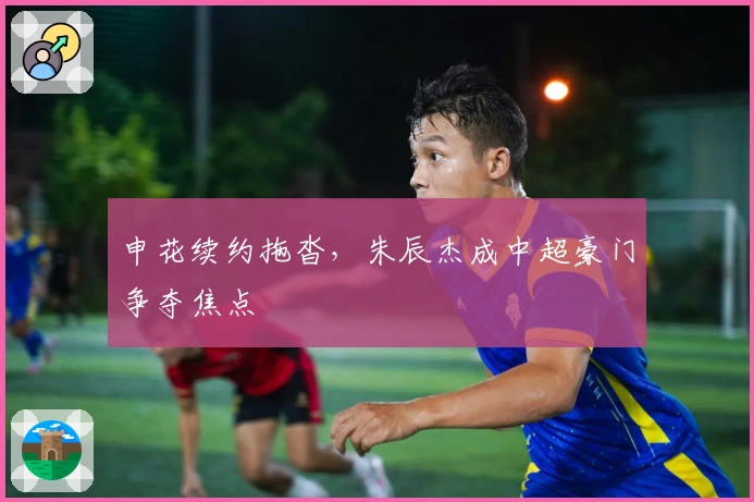 申花续约拖沓，朱辰杰成中超豪门争夺焦点
