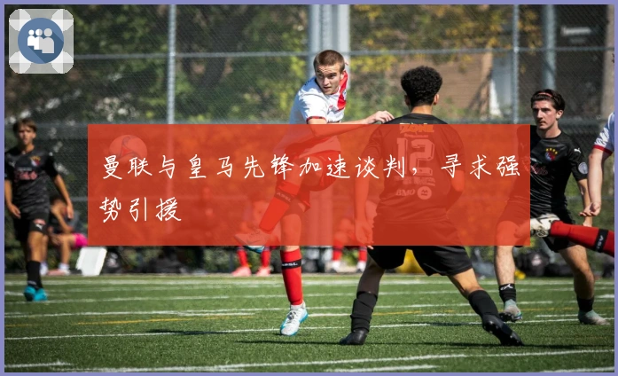 曼联与皇马先锋加速谈判，寻求强势引援