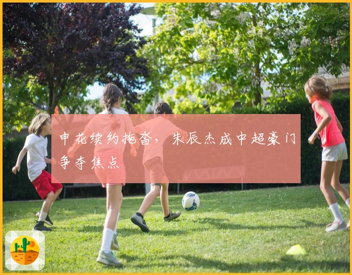 申花续约拖沓，朱辰杰成中超豪门争夺焦点